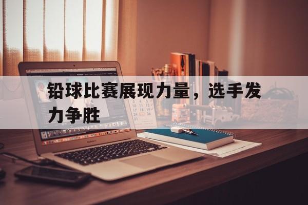 铅球比赛展现力量，选手发力争胜的简单介绍