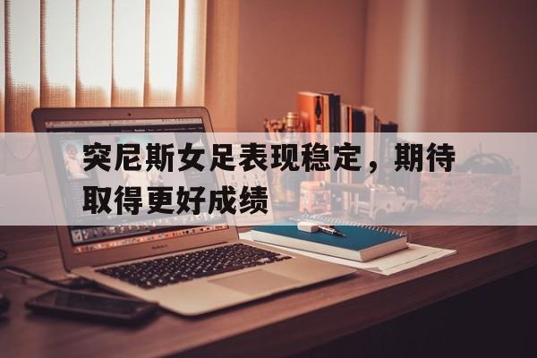 突尼斯女足表现稳定，期待取得更好成绩的简单介绍