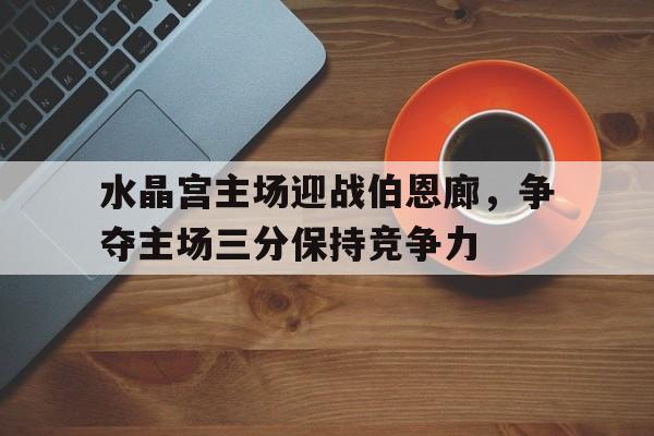 水晶宫主场迎战伯恩廊，争夺主场三分保持竞争力的简单介绍