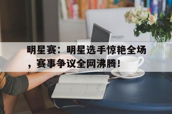 明星赛：明星选手惊艳全场，赛事争议全网沸腾！