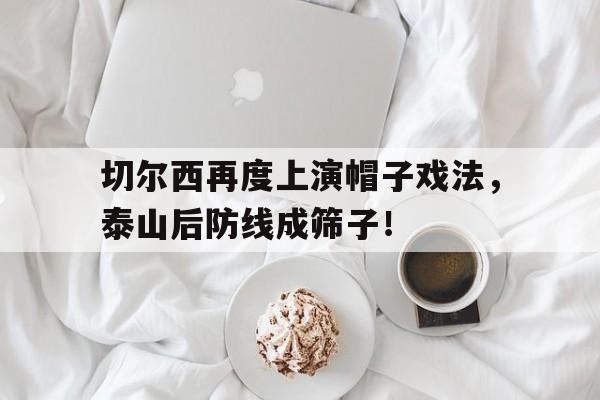 切尔西再度上演帽子戏法，泰山后防线成筛子！战术胜利反被球员抗命掩盖,危机中的切尔西能否觅出路?