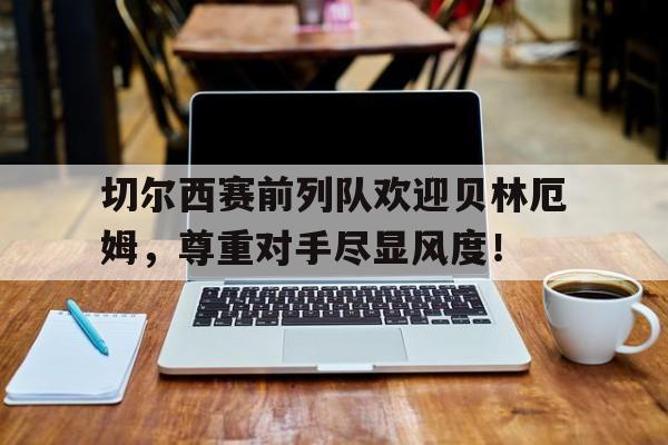 切尔西赛前列队欢迎贝林厄姆，尊重对手尽显风度！